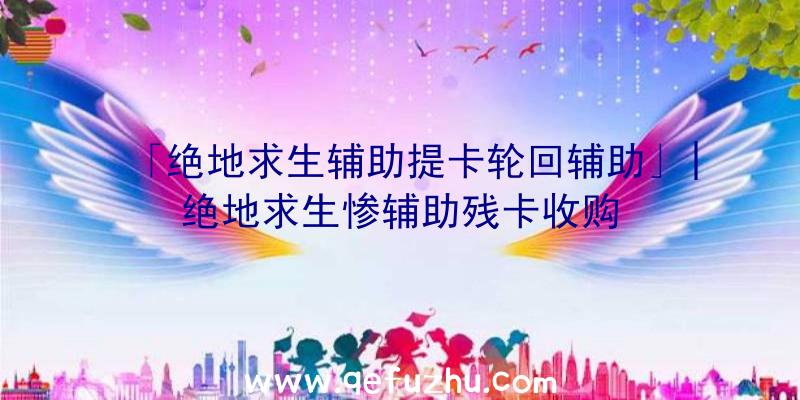 「绝地求生辅助提卡轮回辅助」|绝地求生惨辅助残卡收购